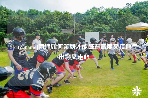 盐城团建如何策划才能既有高度又接地气出彩又走心